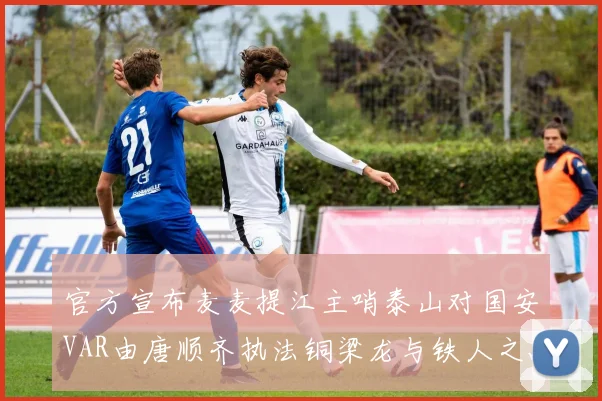 官方宣布麦麦提江主哨泰山对国安VAR由唐顺齐执法铜梁龙与铁人之战