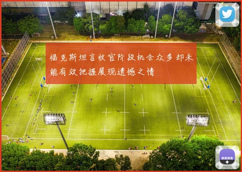 福克斯坦言收官阶段机会众多却未能有效把握展现遗憾之情