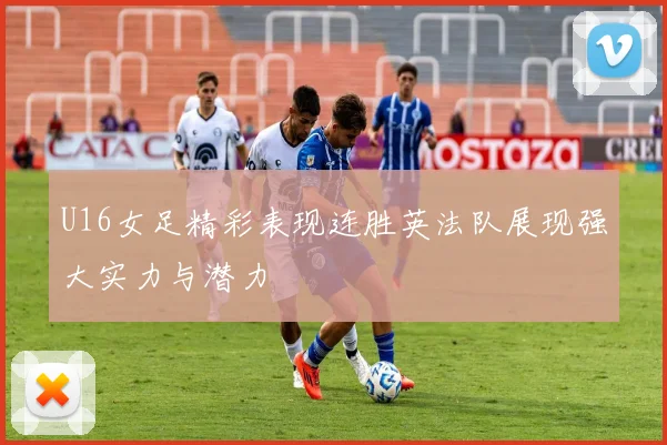 U16女足精彩表现连胜英法队展现强大实力与潜力