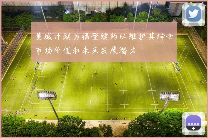 曼城计划为福登续约以维护其转会市场价值和未来发展潜力