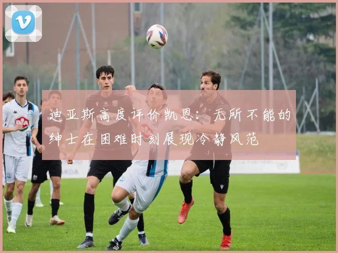 迪亚斯高度评价凯恩：无所不能的绅士在困难时刻展现冷静风范