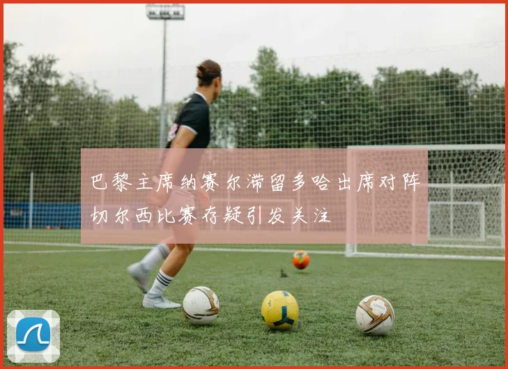 巴黎主席纳赛尔滞留多哈出席对阵切尔西比赛存疑引发关注