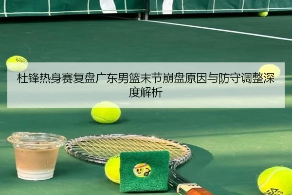 杜锋热身赛复盘广东男篮末节崩盘原因与防守调整深度解析